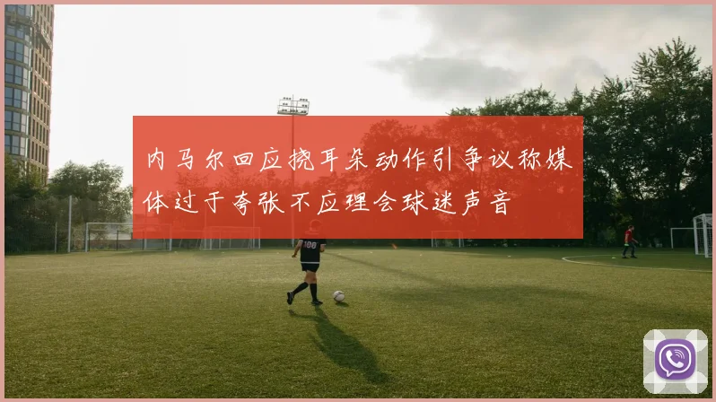 内马尔回应挠耳朵动作引争议称媒体过于夸张不应理会球迷声音