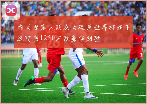 内马尔家人朋友为观看世界杯租下迈阿密1250万欧豪华别墅