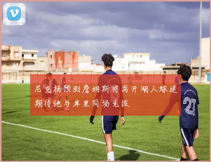 尼克杨预测詹姆斯将离开湖人球迷期待他与库里同场竞技