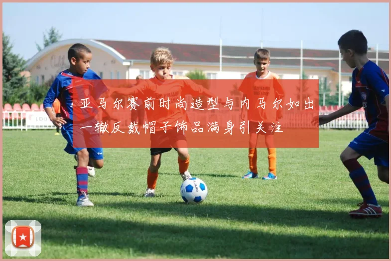 亚马尔赛前时尚造型与内马尔如出一辙反戴帽子饰品满身引关注