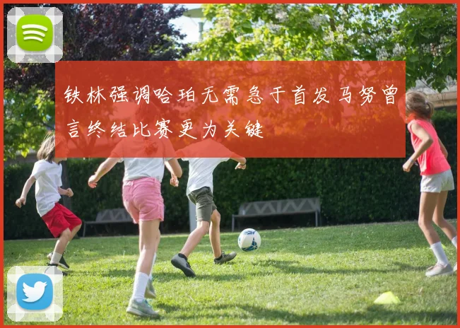 铁林强调哈珀无需急于首发马努曾言终结比赛更为关键