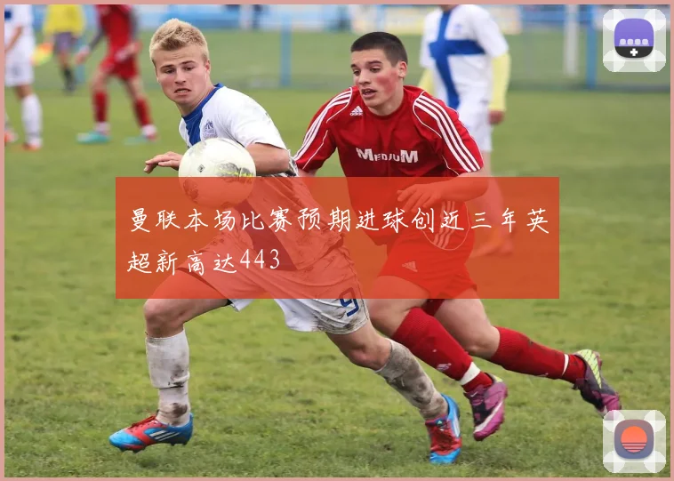 曼联本场比赛预期进球创近三年英超新高达443