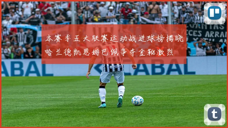 本赛季五大联赛运动战进球榜揭晓哈兰德凯恩姆巴佩争夺金靴激烈