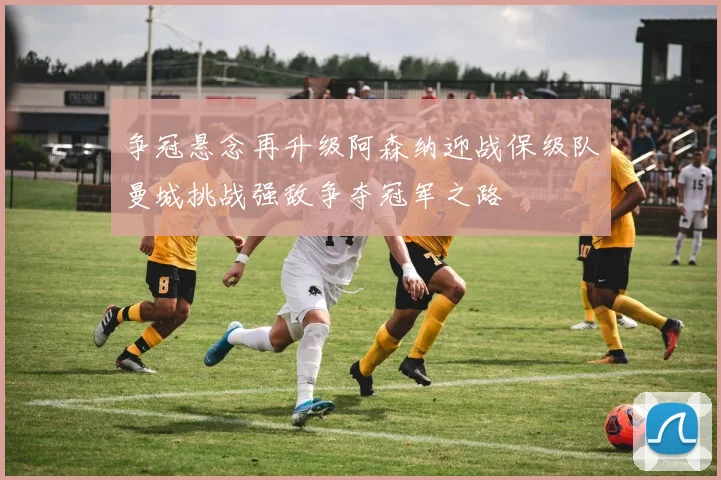 争冠悬念再升级阿森纳迎战保级队曼城挑战强敌争夺冠军之路
