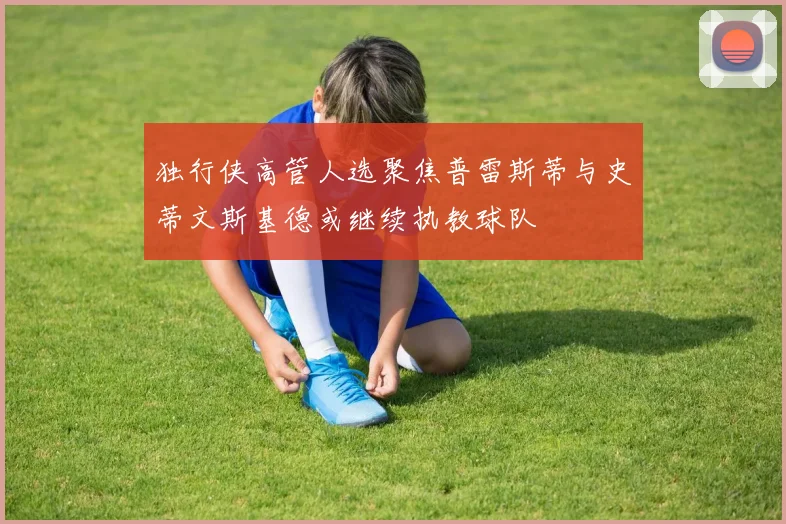 独行侠高管人选聚焦普雷斯蒂与史蒂文斯基德或继续执教球队