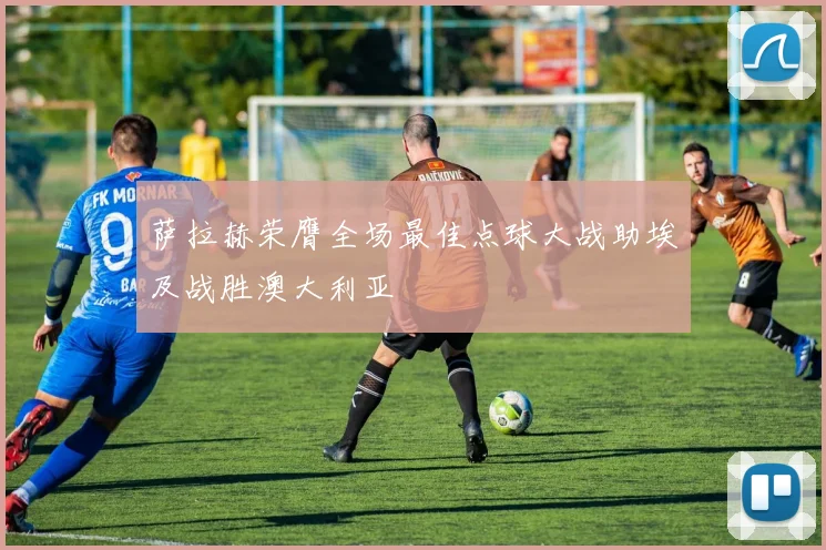 萨拉赫荣膺全场最佳点球大战助埃及战胜澳大利亚