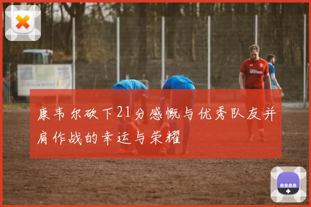 康韦尔砍下21分感慨与优秀队友并肩作战的幸运与荣耀