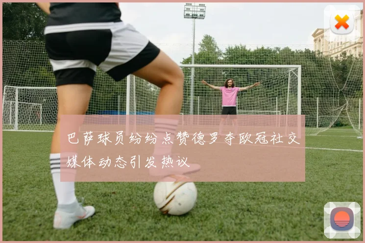 巴萨球员纷纷点赞德罗夺欧冠社交媒体动态引发热议