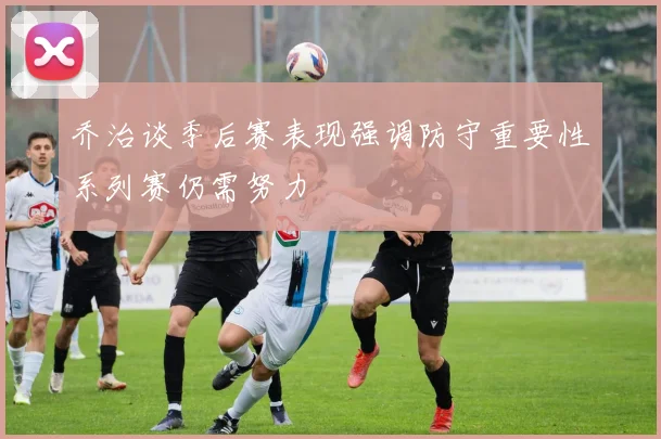 乔治谈季后赛表现强调防守重要性系列赛仍需努力