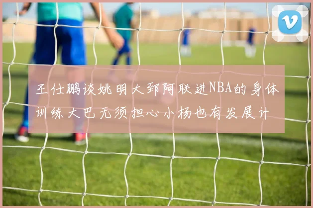 王仕鹏谈姚明大郅阿联进NBA的身体训练大巴无须担心小杨也有发展计划
