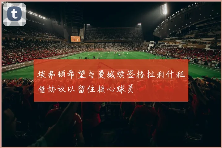 埃弗顿希望与曼城续签格拉利什租借协议以留住核心球员