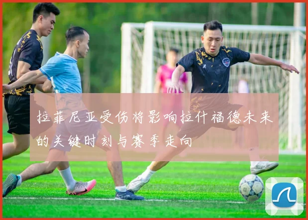 拉菲尼亚受伤将影响拉什福德未来的关键时刻与赛季走向