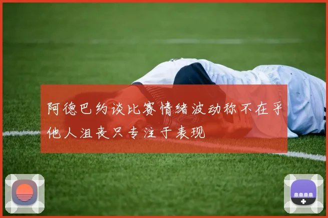 阿德巴约谈比赛情绪波动称不在乎他人沮丧只专注于表现