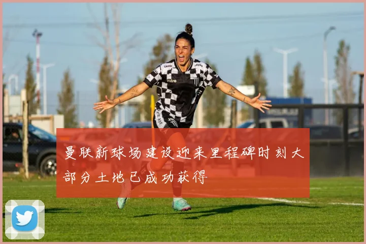 曼联新球场建设迎来里程碑时刻大部分土地已成功获得