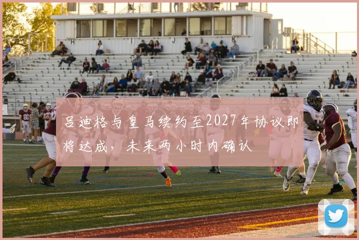 吕迪格与皇马续约至2027年协议即将达成，未来两小时内确认