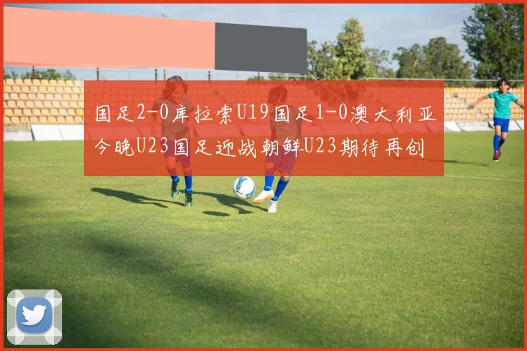 国足2-0库拉索U19国足1-0澳大利亚今晚U23国足迎战朝鲜U23期待再创佳绩
