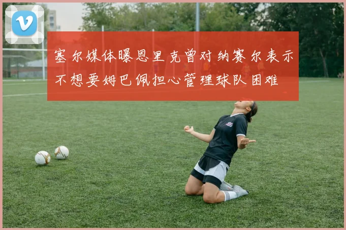 塞尔媒体曝恩里克曾对纳赛尔表示不想要姆巴佩担心管理球队困难