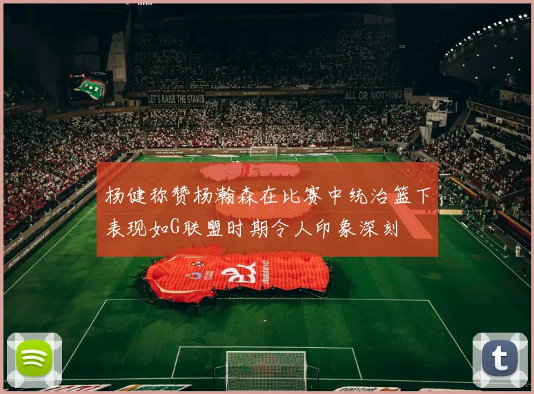 杨健称赞杨瀚森在比赛中统治篮下表现如G联盟时期令人印象深刻