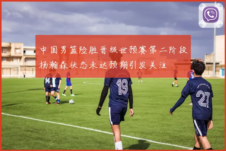 中国男篮险胜晋级世预赛第二阶段杨瀚森状态未达预期引发关注