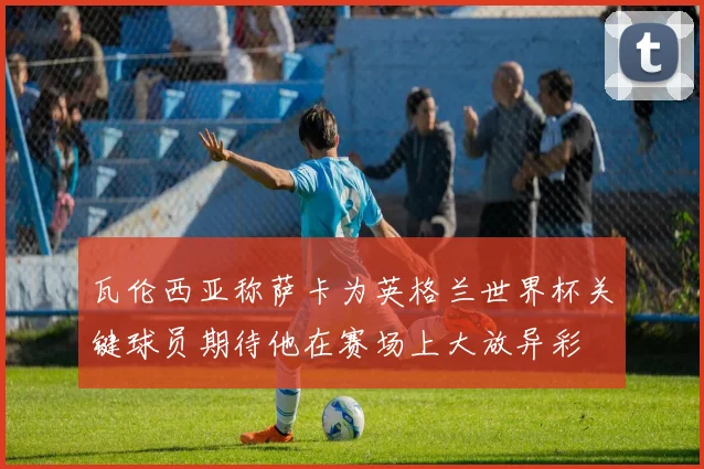 瓦伦西亚称萨卡为英格兰世界杯关键球员期待他在赛场上大放异彩