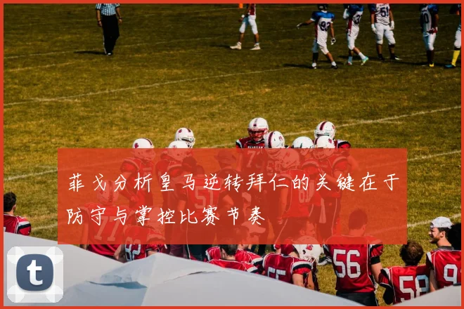 菲戈分析皇马逆转拜仁的关键在于防守与掌控比赛节奏