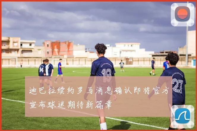 迪巴拉续约罗马消息确认即将官方宣布球迷期待新篇章
