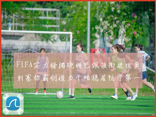 FIFA实力榜揭晓姆巴佩领衔进攻奥利塞称霸创造力于帕稳居防守第一